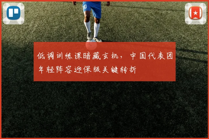 低调训练课暗藏玄机，中国代表团年轻阵容迎保级关键转折