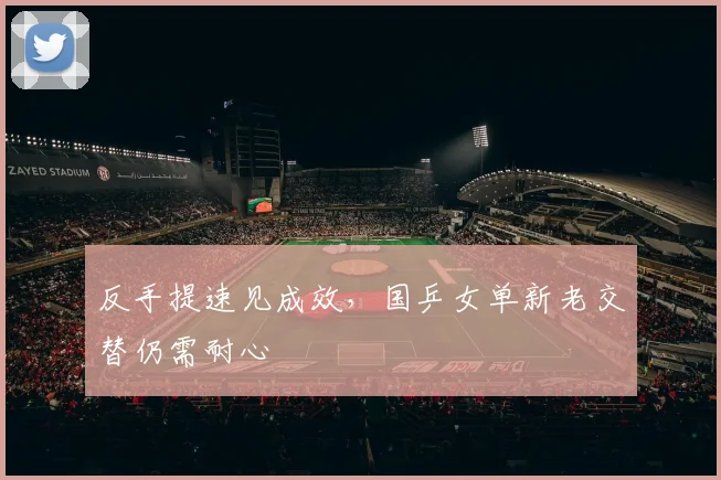 反手提速见成效，国乒女单新老交替仍需耐心