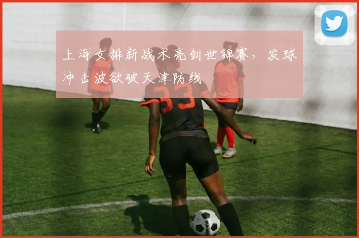 上海女排新战术亮剑世锦赛，发球冲击波欲破天津防线