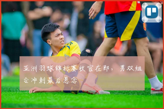 亚洲羽球锦标赛收官在即，男双组合冲刺最后悬念
