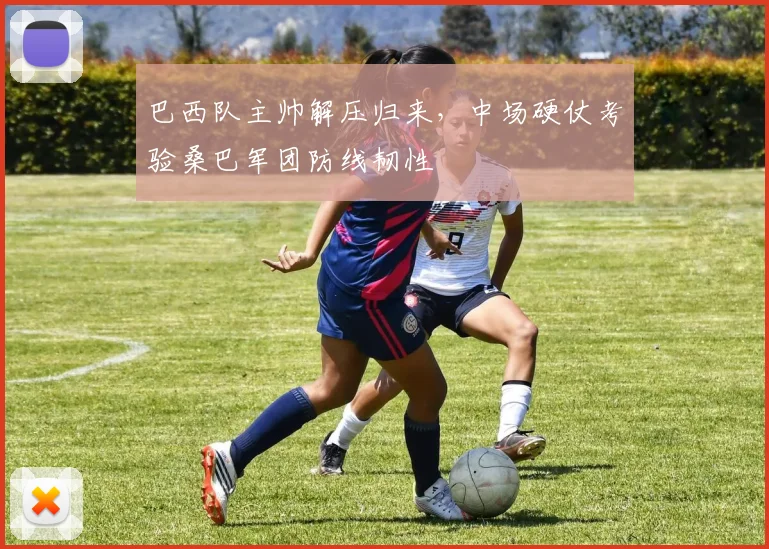 巴西队主帅解压归来，中场硬仗考验桑巴军团防线韧性