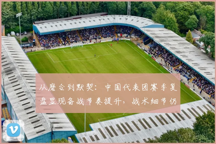 从磨合到默契：中国代表团赛季复盘显现备战节奏提升，战术细节仍待雕琢