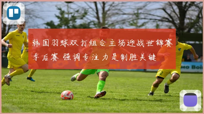韩国羽球双打组合主场迎战世锦赛季后赛 强调专注力是制胜关键