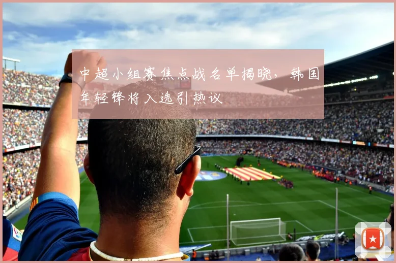中超小组赛焦点战名单揭晓，韩国年轻锋将入选引热议