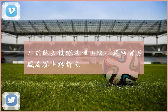 广东队关键球处理回暖，逆转背后藏着赛季转折点