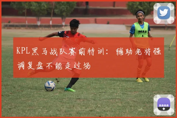 KPL黑马战队赛前特训：辅助老将强调复盘不能走过场