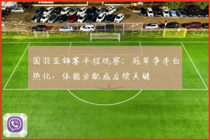 国羽亚锦赛半程观察：冠军争夺白热化，体能分配成后续关键