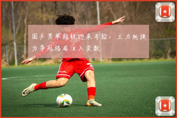 国乒男单新锐迎来考验，主力轮换为争冠格局注入变数