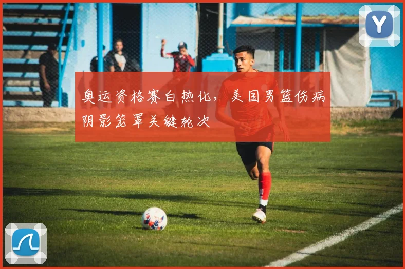 奥运资格赛白热化，美国男篮伤病阴影笼罩关键轮次
