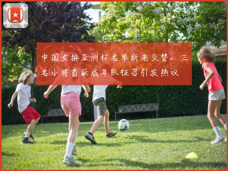 中国女排亚洲杯名单新老交替，三名小将首获成年队征召引发热议