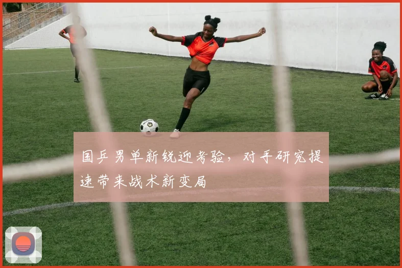 国乒男单新锐迎考验，对手研究提速带来战术新变局