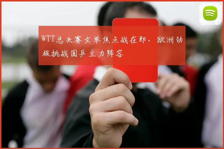 WTT总决赛女单焦点战在即，欧洲劲旅挑战国乒主力阵容
