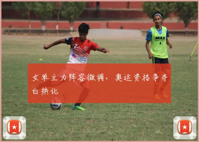 女单主力阵容微调，奥运资格争夺白热化