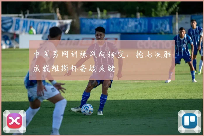 中国男网训练风向转变，抢七决胜成戴维斯杯备战关键