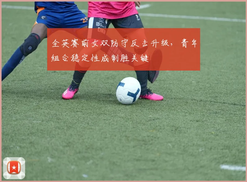 全英赛前女双防守反击升级，青年组合稳定性成制胜关键