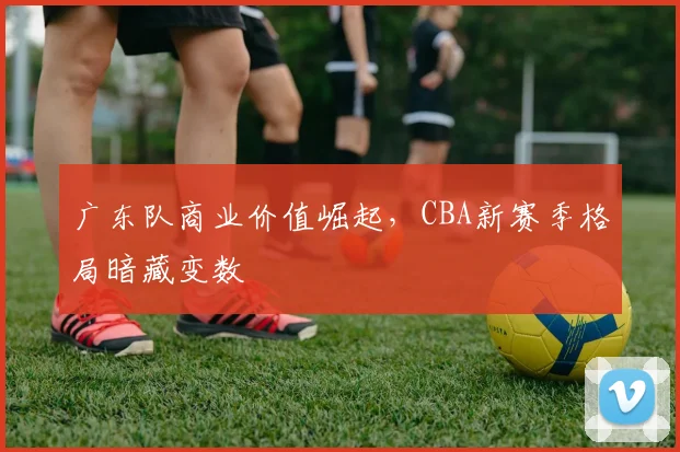 广东队商业价值崛起，CBA新赛季格局暗藏变数