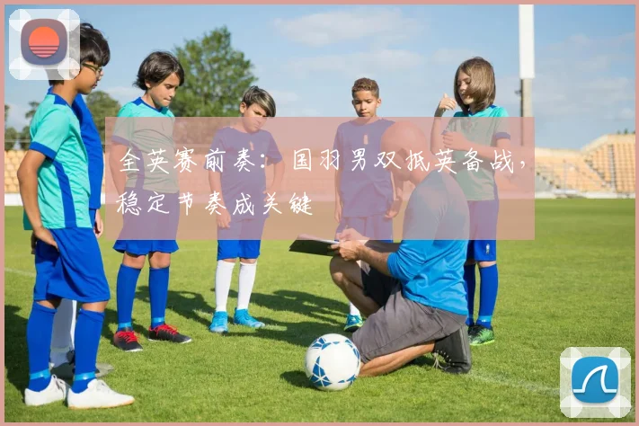 全英赛前奏：国羽男双抵英备战，稳定节奏成关键