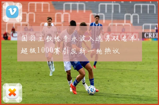 国羽主教练李永波入选男双名单，超级1000赛引发新一轮热议