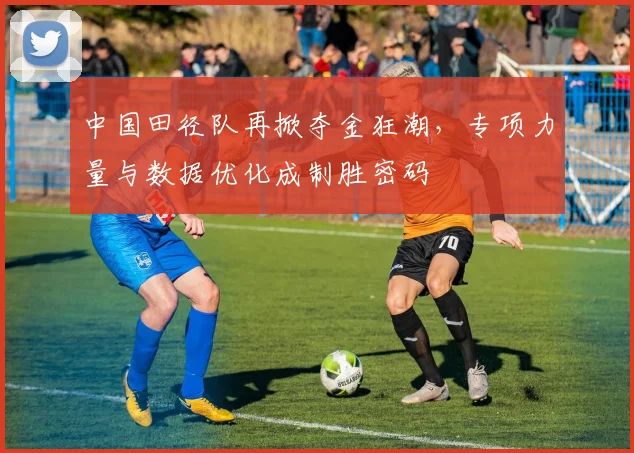 中国田径队再掀夺金狂潮，专项力量与数据优化成制胜密码