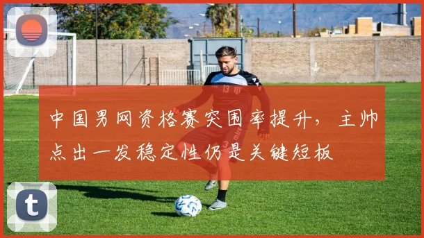 中国男网资格赛突围率提升，主帅点出一发稳定性仍是关键短板