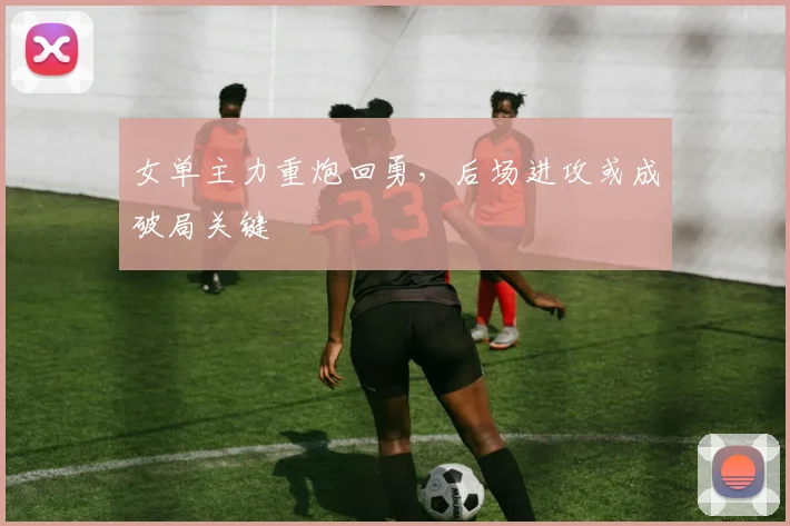 女单主力重炮回勇，后场进攻或成破局关键