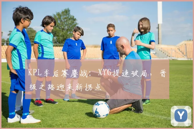KPL季后赛鏖战：XYG提速破局，晋级之路迎来新拐点
