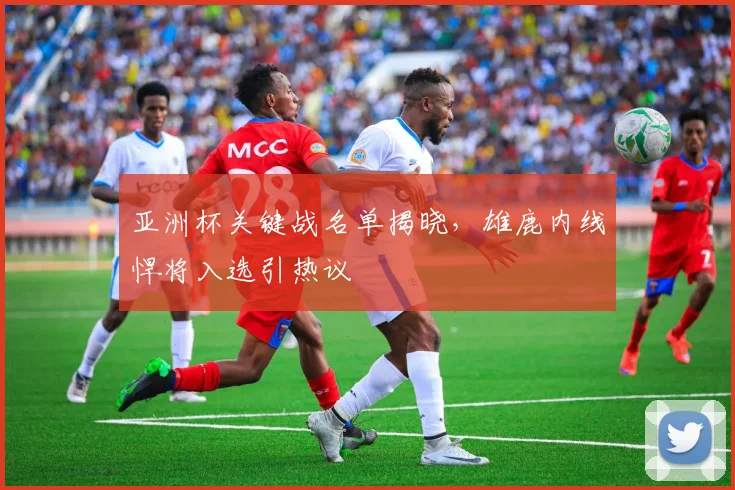 亚洲杯关键战名单揭晓，雄鹿内线悍将入选引热议