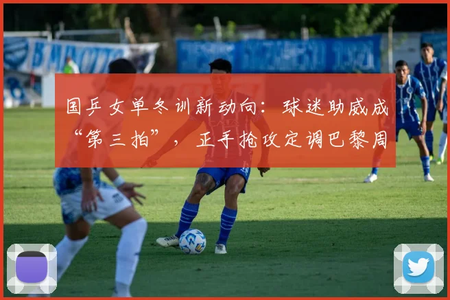 国乒女单冬训新动向：球迷助威成“第三拍”，正手抢攻定调巴黎周期