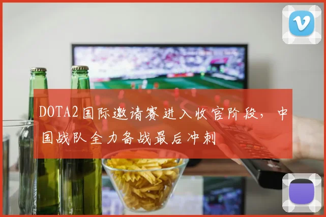 DOTA2国际邀请赛进入收官阶段，中国战队全力备战最后冲刺