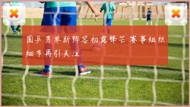 国乒男单新阵容初露锋芒 赛事组织细节再引关注