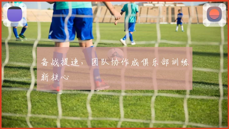 备战提速，团队协作成俱乐部训练新核心
