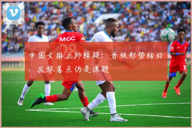 中国女排主帅释疑：晋级形势转好，发球落点仍是课题