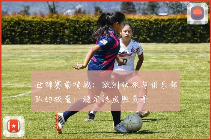 世锦赛前哨战：欧洲劲旅与俱乐部队的较量，稳定性成胜负手