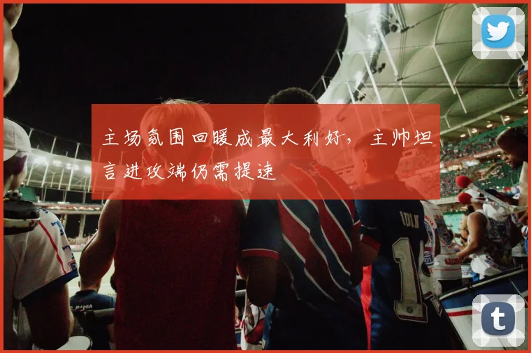 主场氛围回暖成最大利好，主帅坦言进攻端仍需提速