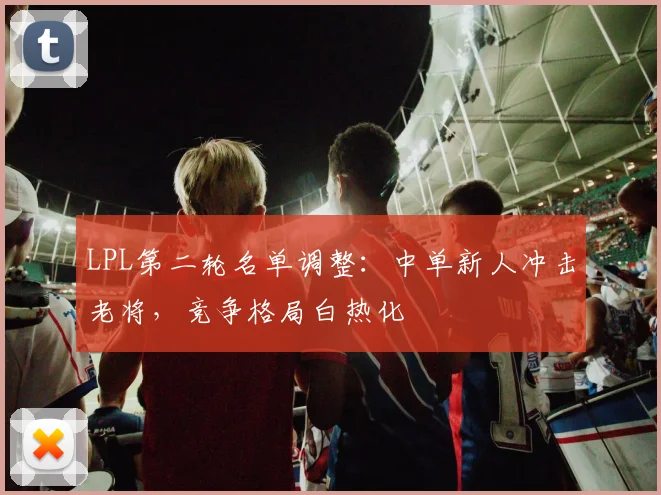 LPL第二轮名单调整：中单新人冲击老将，竞争格局白热化