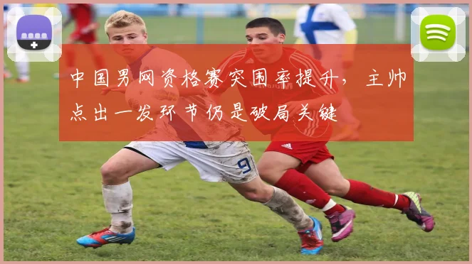 中国男网资格赛突围率提升，主帅点出一发环节仍是破局关键