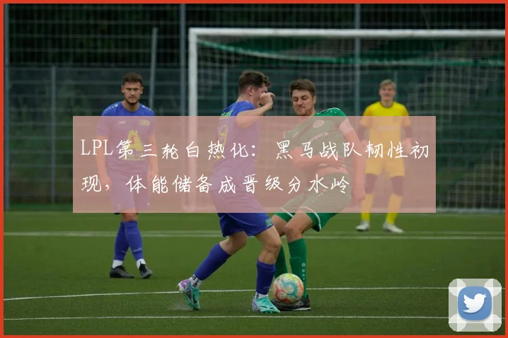 LPL第三轮白热化：黑马战队韧性初现，体能储备成晋级分水岭