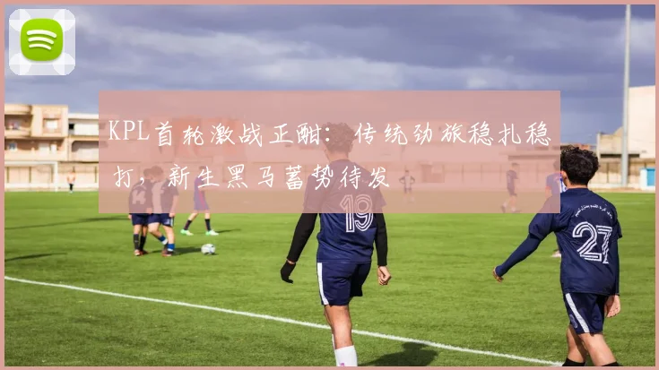 KPL首轮激战正酣：传统劲旅稳扎稳打，新生黑马蓄势待发