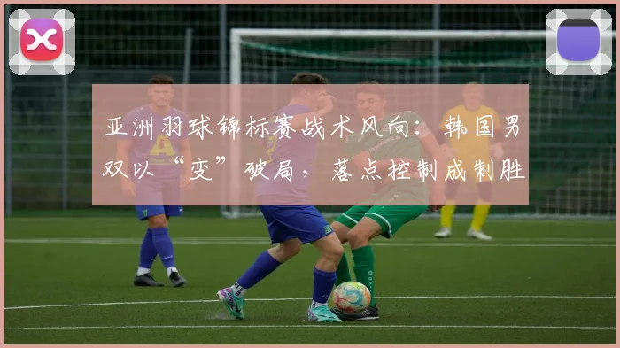亚洲羽球锦标赛战术风向：韩国男双以“变”破局，落点控制成制胜关键