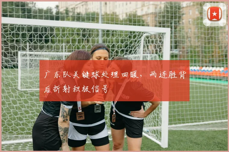 广东队关键球处理回暖，两连胜背后折射积极信号