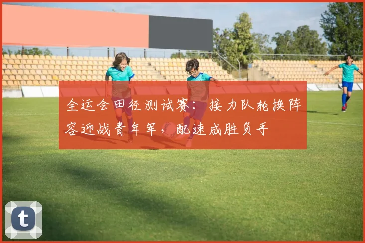 全运会田径测试赛：接力队轮换阵容迎战青年军，配速成胜负手