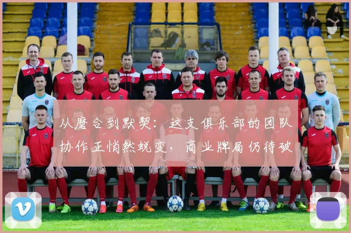 从磨合到默契：这支俱乐部的团队协作正悄然蜕变，商业牌局仍待破题