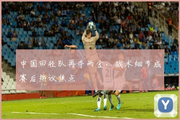 中国田径队再夺两金，战术细节成赛后热议焦点