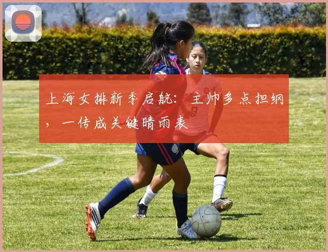 上海女排新季启航：主帅多点担纲，一传成关键晴雨表