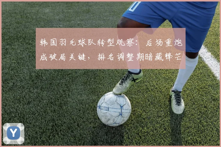 韩国羽毛球队转型观察：后场重炮成破局关键，排名调整期暗藏锋芒