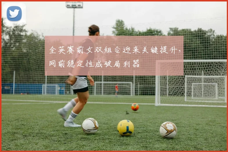 全英赛前女双组合迎来关键提升，网前稳定性成破局利器