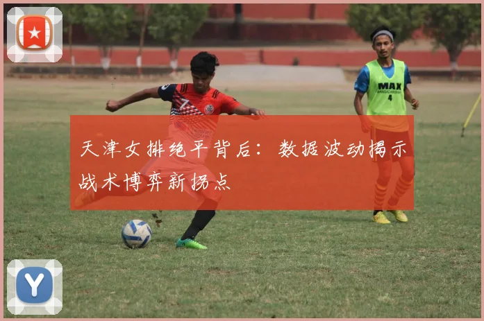 天津女排绝平背后：数据波动揭示战术博弈新拐点