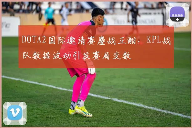 DOTA2国际邀请赛鏖战正酣，KPL战队数据波动引发赛局变数