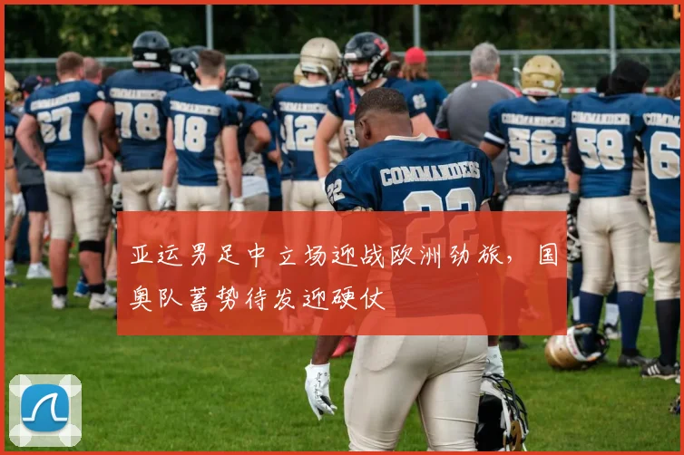 亚运男足中立场迎战欧洲劲旅，国奥队蓄势待发迎硬仗