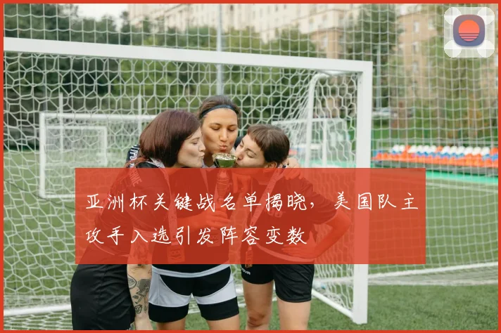 亚洲杯关键战名单揭晓，美国队主攻手入选引发阵容变数